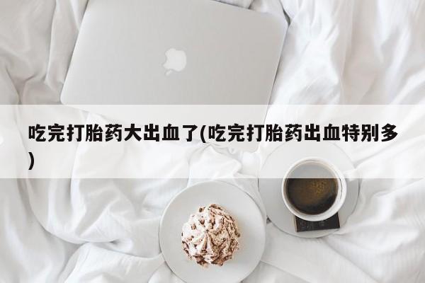 米非司酮网上药店微信吃完打胎药大出血了(吃完打胎药出血特别多)