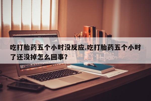 米非司酮网上药店微信吃打胎药五个小时没反应.吃打胎药五个小时了还没掉怎么回事？