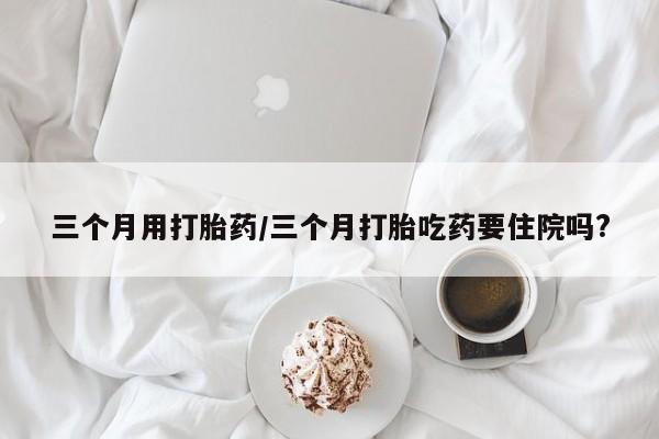 米非司酮网上药店微信三个月用打胎药/三个月打胎吃药要住院吗?