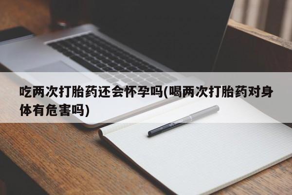 米非司酮网上药店微信吃两次打胎药还会怀孕吗(喝两次打胎药对身体有危害吗)