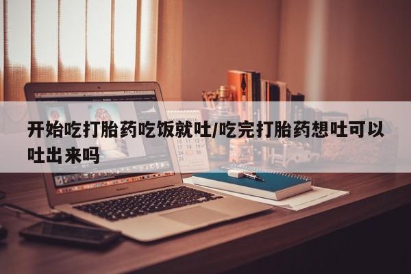 米非司酮网上药店微信开始吃打胎药吃饭就吐/吃完打胎药想吐可以吐出来吗