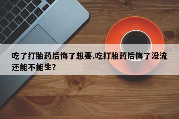米非司酮网上药店微信吃了打胎药后悔了想要.吃打胎药后悔了没流还能不能生？