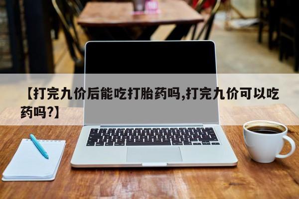 米非司酮网上药店微信【打完九价后能吃打胎药吗,打完九价可以吃药吗?】