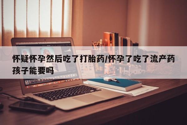 米非司酮网上药店微信怀疑怀孕然后吃了打胎药/怀孕了吃了流产药孩子能要吗