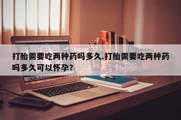 米非司酮网上药店微信打胎需要吃两种药吗多久.打胎需要吃两种药吗多久可以怀孕？