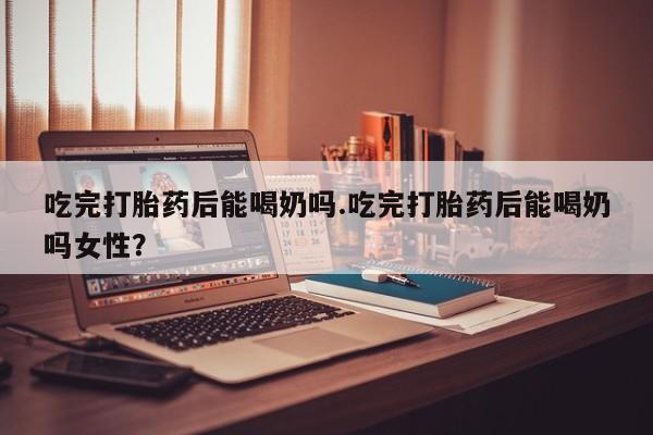 米非司酮网上药店微信吃完打胎药后能喝奶吗.吃完打胎药后能喝奶吗女性？