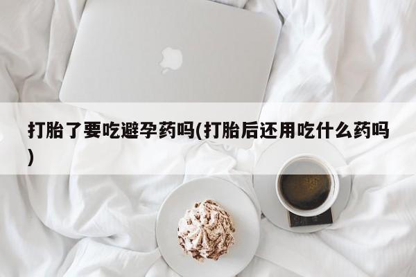 米非司酮网上药店微信打胎了要吃避孕药吗(打胎后还用吃什么药吗)