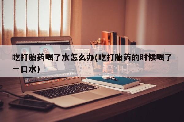 米非司酮网上药店微信吃打胎药喝了水怎么办(吃打胎药的时候喝了一口水)