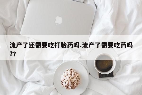 米非司酮网上药店微信流产了还需要吃打胎药吗.流产了需要吃药吗?？