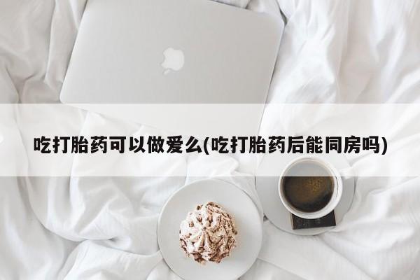 米非司酮网上药店微信吃打胎药可以做爱么(吃打胎药后能同房吗)