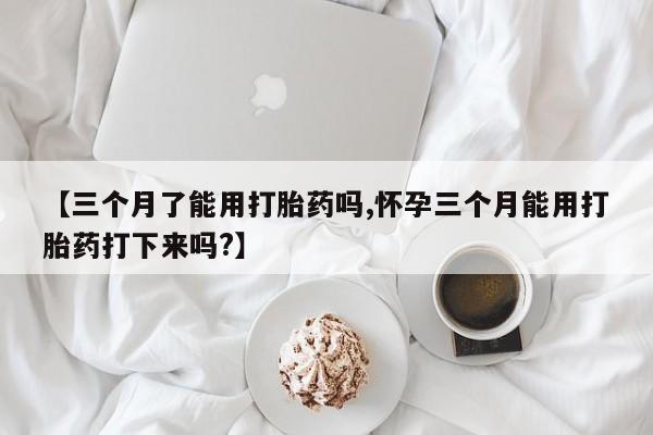 米非司酮网上药店微信【三个月了能用打胎药吗,怀孕三个月能用打胎药打下来吗?】