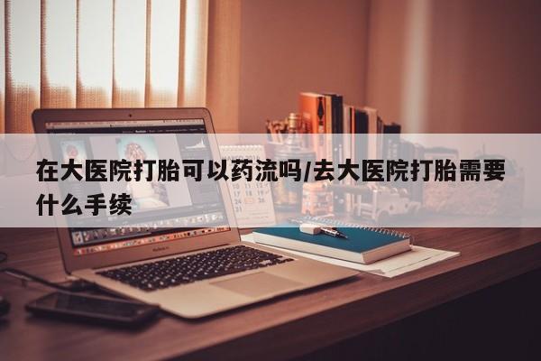 米非司酮网上药店微信在大医院打胎可以药流吗/去大医院打胎需要什么手续