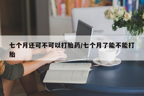 米非司酮网上药店微信七个月还可不可以打胎药/七个月了能不能打胎