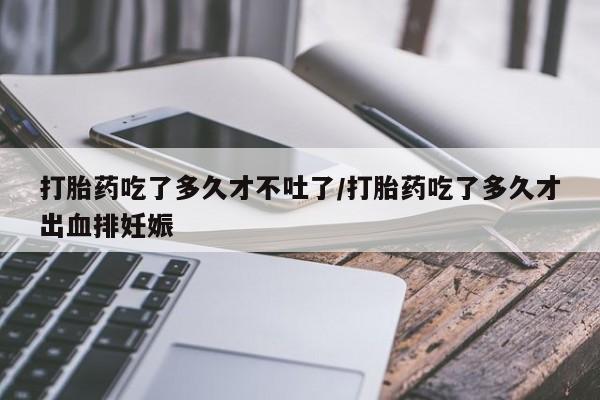 米非司酮网上药店微信打胎药吃了多久才不吐了/打胎药吃了多久才出血排妊娠