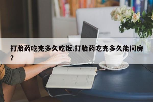 米非司酮网上药店微信打胎药吃完多久吃饭.打胎药吃完多久能同房？