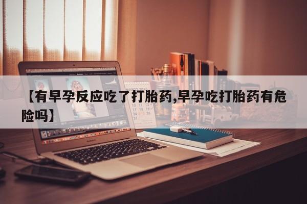 米非司酮网上药店微信【有早孕反应吃了打胎药,早孕吃打胎药有危险吗】