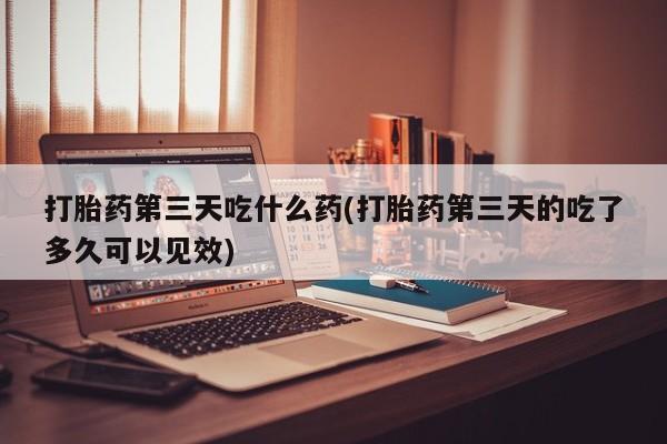 米非司酮网上药店微信打胎药第三天吃什么药(打胎药第三天的吃了多久可以见效)