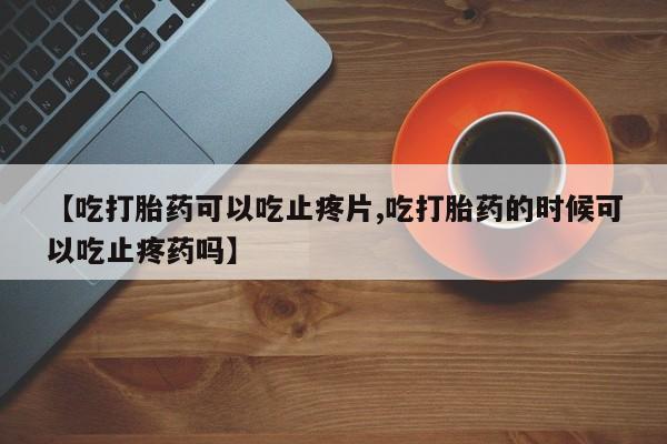 米非司酮网上药店微信【吃打胎药可以吃止疼片,吃打胎药的时候可以吃止疼药吗】