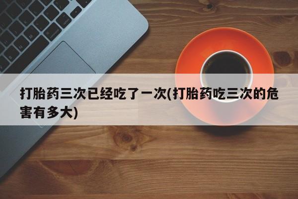 米非司酮网上药店微信打胎药三次已经吃了一次(打胎药吃三次的危害有多大)