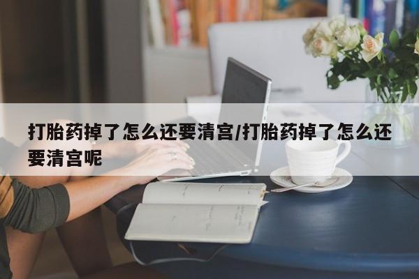 米非司酮网上药店微信打胎药掉了怎么还要清宫/打胎药掉了怎么还要清宫呢
