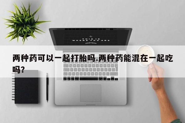 米非司酮网上药店微信两种药可以一起打胎吗.两种药能混在一起吃吗？
