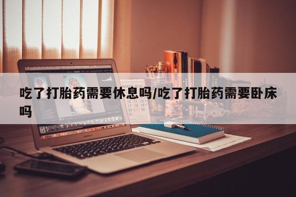 米非司酮网上药店微信吃了打胎药需要休息吗/吃了打胎药需要卧床吗