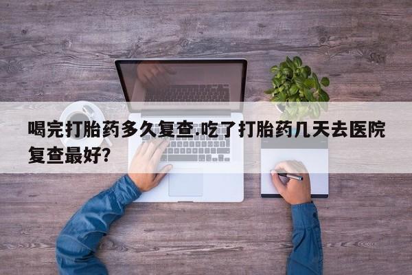 米非司酮网上药店微信喝完打胎药多久复查.吃了打胎药几天去医院复查最好？
