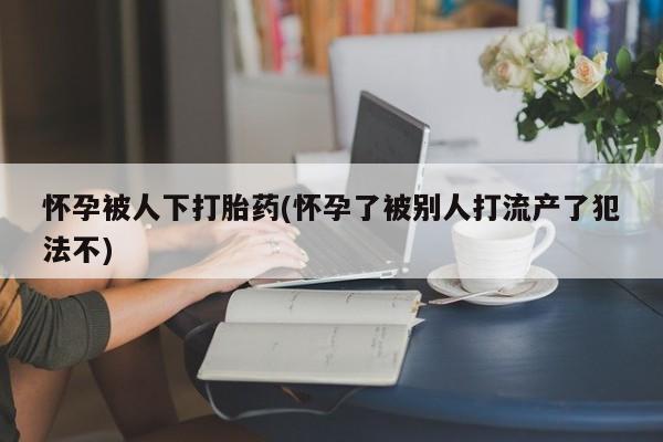 米非司酮网上药店微信怀孕被人下打胎药(怀孕了被别人打流产了犯法不)