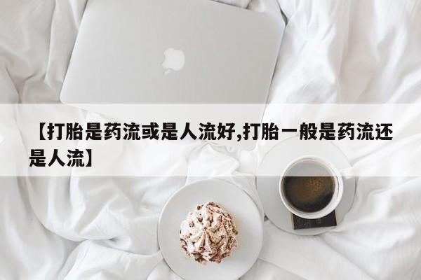 米非司酮网上药店微信【打胎是药流或是人流好,打胎一般是药流还是人流】