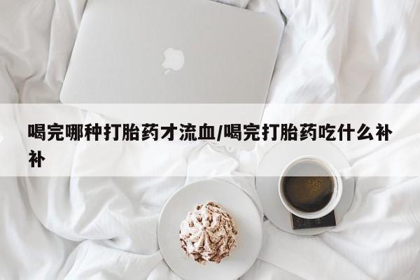 米非司酮网上药店微信喝完哪种打胎药才流血/喝完打胎药吃什么补补