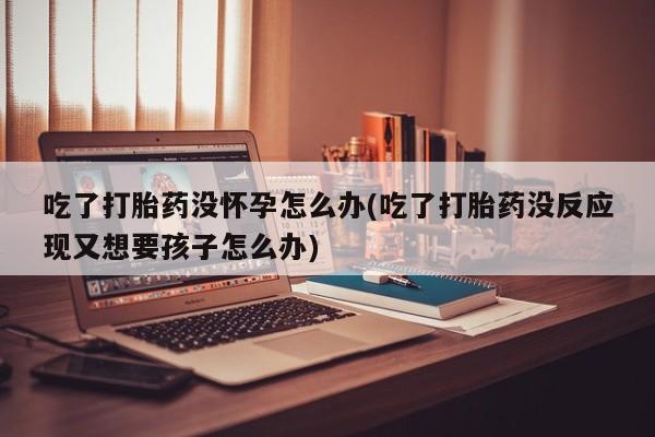 米非司酮网上药店微信吃了打胎药没怀孕怎么办(吃了打胎药没反应现又想要孩子怎么办)