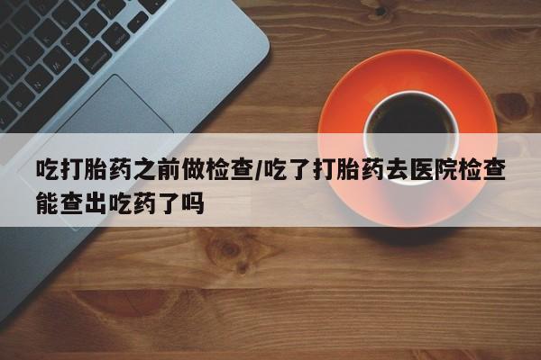 米非司酮网上药店微信吃打胎药之前做检查/吃了打胎药去医院检查能查出吃药了吗