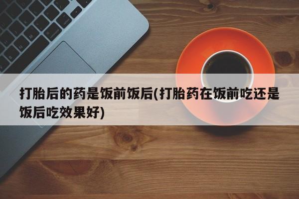 米非司酮网上药店微信打胎后的药是饭前饭后(打胎药在饭前吃还是饭后吃效果好)
