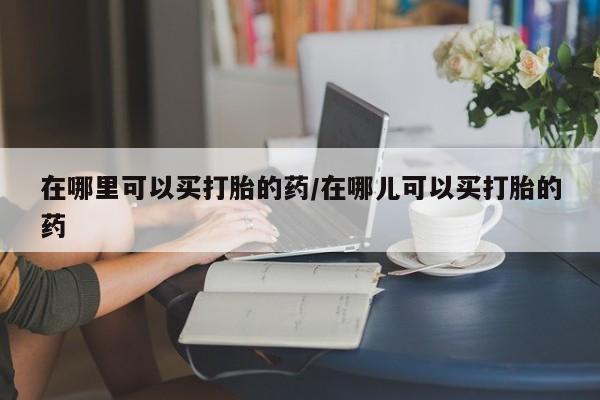 米非司酮网上药店微信在哪里可以买打胎的药/在哪儿可以买打胎的药