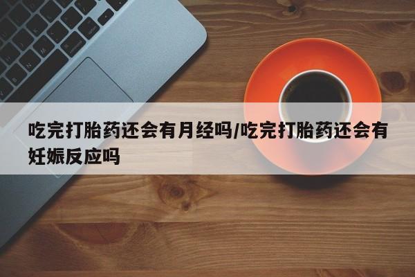 米非司酮网上药店微信吃完打胎药还会有月经吗/吃完打胎药还会有妊娠反应吗
