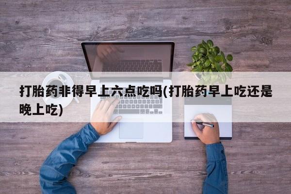 米非司酮网上药店微信打胎药非得早上六点吃吗(打胎药早上吃还是晚上吃)