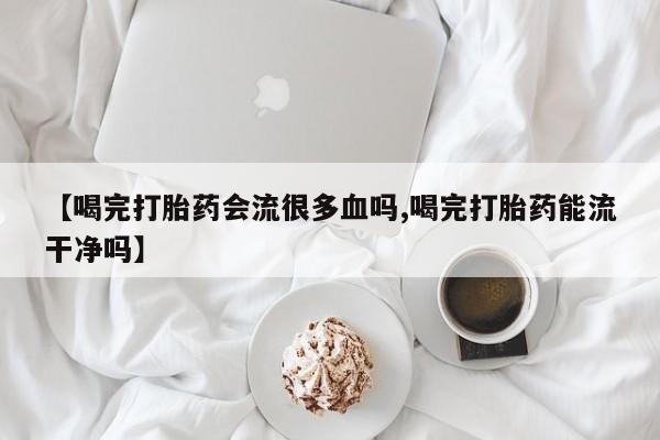 米非司酮网上药店微信【喝完打胎药会流很多血吗,喝完打胎药能流干净吗】