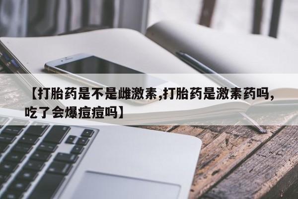米非司酮网上药店微信【打胎药是不是雌激素,打胎药是激素药吗,吃了会爆痘痘吗】