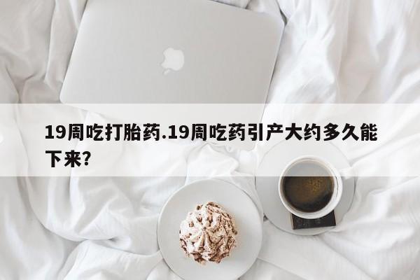 米非司酮网上药店微信19周吃打胎药.19周吃药引产大约多久能下来？