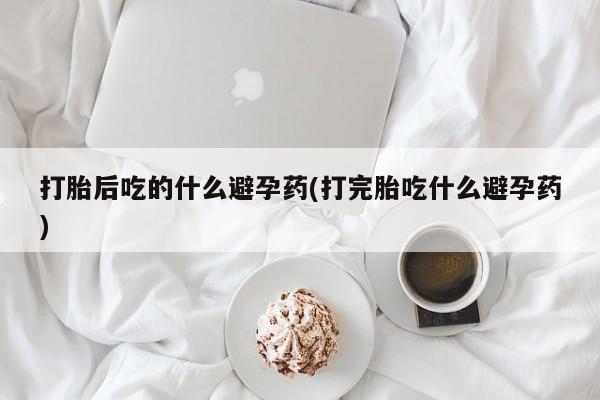 米非司酮网上药店微信打胎后吃的什么避孕药(打完胎吃什么避孕药)