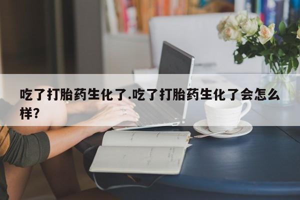 米非司酮网上药店微信吃了打胎药生化了.吃了打胎药生化了会怎么样？
