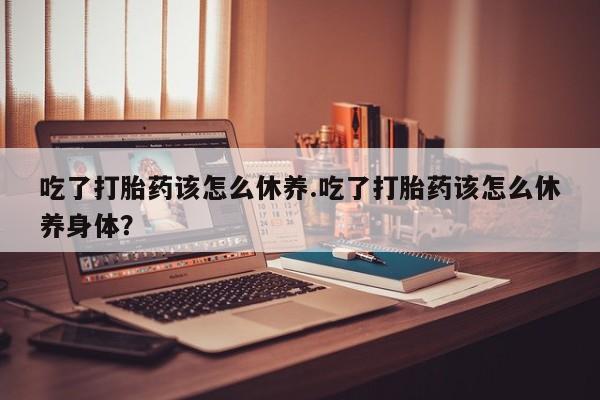 米非司酮网上药店微信吃了打胎药该怎么休养.吃了打胎药该怎么休养身体？