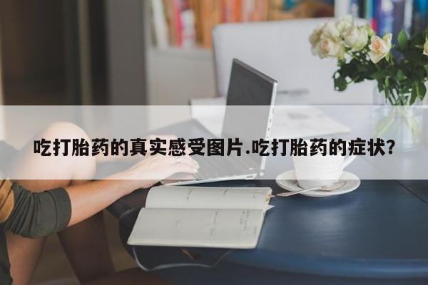 米非司酮网上药店微信吃打胎药的真实感受图片.吃打胎药的症状？