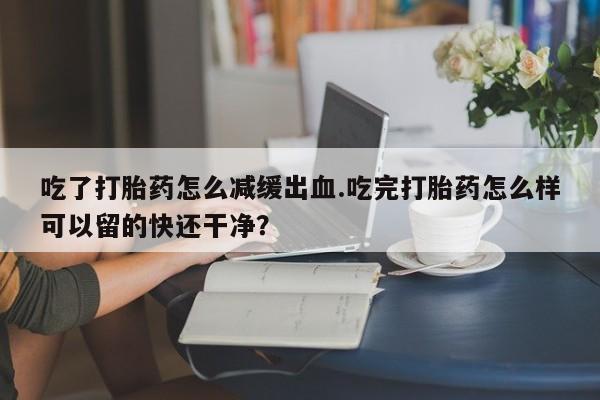 米非司酮网上药店微信吃了打胎药怎么减缓出血.吃完打胎药怎么样可以留的快还干净？