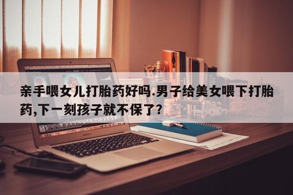 米非司酮网上药店微信亲手喂女儿打胎药好吗.男子给美女喂下打胎药,下一刻孩子就不保了？