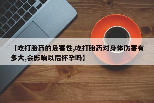米非司酮网上药店微信【吃打胎药的危害性,吃打胎药对身体伤害有多大,会影响以后怀孕吗】