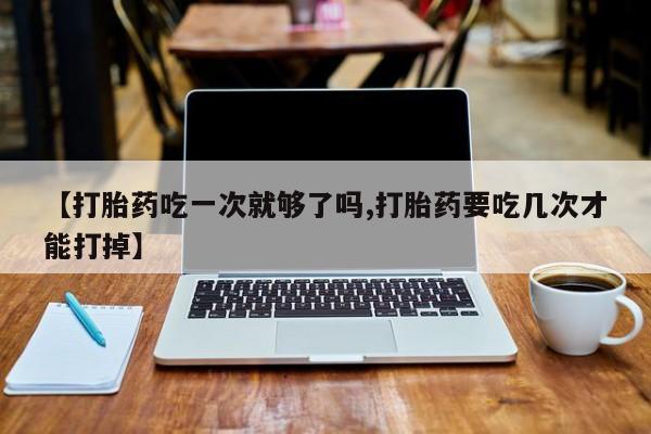 米非司酮网上药店微信【打胎药吃一次就够了吗,打胎药要吃几次才能打掉】