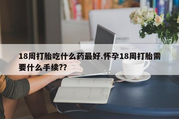 米非司酮网上药店微信18周打胎吃什么药最好.怀孕18周打胎需要什么手续??