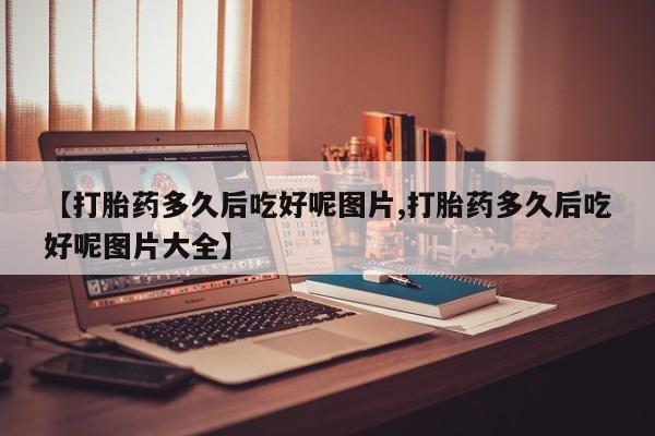 米非司酮网上药店微信【打胎药多久后吃好呢图片,打胎药多久后吃好呢图片大全】