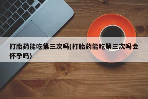 米非司酮网上药店微信打胎药能吃第三次吗(打胎药能吃第三次吗会怀孕吗)